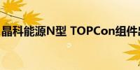 晶科能源N型 TOPCon组件出货突破100GW