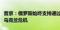 普京：俄罗斯始终支持通过政治外交手段解决乌克兰危机