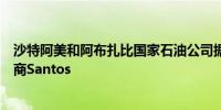 沙特阿美和阿布扎比国家石油公司据悉考虑竞购天然气生产商Santos