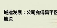 城建发展：公司竞得昌平区土城新村改造项目地块