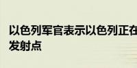 以色列军官表示以色列正在打击黎巴嫩南部的发射点