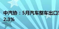 中汽协：5月汽车整车出口56.9万辆 环比增长2.3%