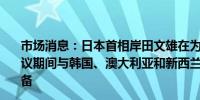 市场消息：日本首相岸田文雄在为下周在美国举行的北约会议期间与韩国、澳大利亚和新西兰领导人举行四边峰会做准备