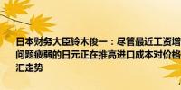 日本财务大臣铃木俊一：尽管最近工资增长通胀仍然是一个令人担忧的问题疲弱的日元正在推高进口成本对价格产生影响将密切关注股市和外汇走势