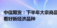 中信期货：下半年大宗商品市场或结构性上涨看好新经济品种