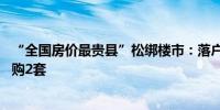 “全国房价最贵县”松绑楼市：落户满1年可购1套满两年可购2套