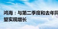 鸿海：与第二季度和去年同期相比第三季度有望实现增长