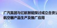 广汽集团与亿航智能探讨成立合资公司：实现无人驾驶载人航空器产品生产及推广应用