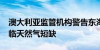 澳大利亚监管机构警告东海岸到2027年将面临天然气短缺