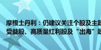 摩根士丹利：仍建议关注个股及主题投资策略包括国企改革受益股、高质量红利股及“出海”题材