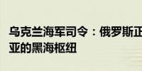 乌克兰海军司令：俄罗斯正在失去位于克里米亚的黑海枢纽