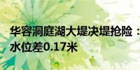 华容洞庭湖大堤决堤抢险：溃口宽220米内外水位差0.17米