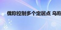 俄称控制多个定居点 乌称击退俄军进攻