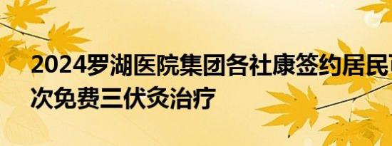 2024罗湖医院集团各社康签约居民可享受3次免费三伏灸治疗