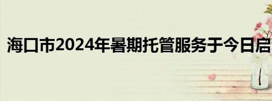 海口市2024年暑期托管服务于今日启动报名