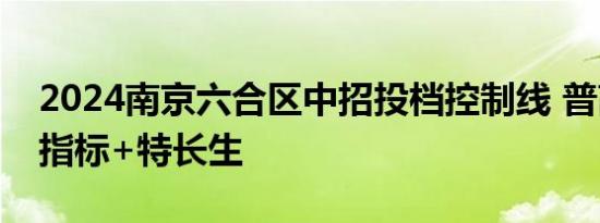 2024南京六合区中招投档控制线 普高统招+指标+特长生