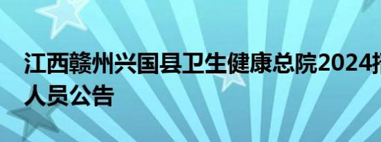 江西赣州兴国县卫生健康总院2024招聘临聘人员公告