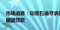 市场消息：印度石油寻求最多6亿美元5年期银团贷款