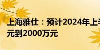 上海雅仕：预计2024年上半年净利润1350万元到2000万元