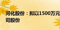 河化股份：拟以1500万元-2500万元回购公司股份