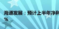 海通发展：预计上半年净利同比增长64%-94%