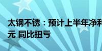 太钢不锈：预计上半年净利1.05亿元—1.5亿元 同比扭亏