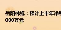 岳阳林纸：预计上半年净利亏损4000万元-5000万元