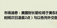 市场消息：美国财长耶伦将于美东时间今日下午2点（北京时间次日凌晨2点）与以色列外交部长会面