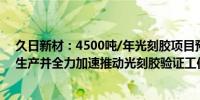 久日新材：4500吨/年光刻胶项目预计8月建成后尽快组织生产并全力加速推动光刻胶验证工作