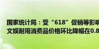 国家统计局：受“618”促销等影响6月份汽车、家用器具、文娱耐用消费品价格环比降幅在0.8%—1.3%之间