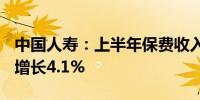 中国人寿：上半年保费收入约4896亿元 同比增长4.1%