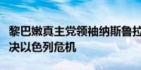 黎巴嫩真主党领袖纳斯鲁拉：远离边境不会解决以色列危机