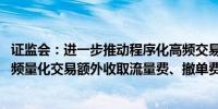 证监会：进一步推动程序化高频交易降频降速 研究明确对高频量化交易额外收取流量费、撤单费等标准