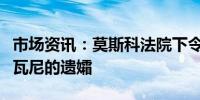 市场资讯：莫斯科法院下令逮捕反对派人士纳瓦尼的遗孀