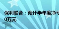 保利联合：预计半年度净亏损4600万元–5600万元