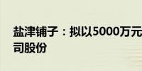 盐津铺子：拟以5000万元-7000万元回购公司股份