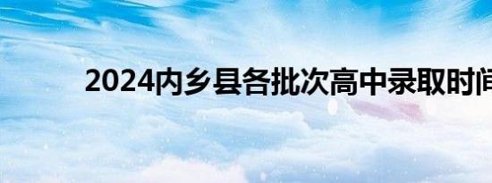 2024内乡县各批次高中录取时间