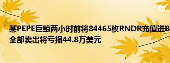 某PEPE巨鲸两小时前将84465枚RNDR充值进Binance 若全部卖出将亏损44.8万美元