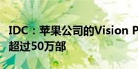 IDC：苹果公司的Vision Pro今年销量料不会超过50万部