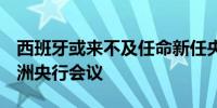 西班牙或来不及任命新任央行行长出席7月欧洲央行会议