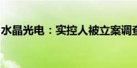 水晶光电：实控人被立案调查并实施留置措施