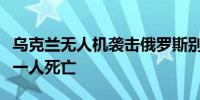 乌克兰无人机袭击俄罗斯别尔哥罗德地区造成一人死亡