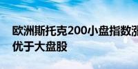 欧洲斯托克200小盘指数涨超1%小盘股表现优于大盘股