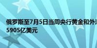 俄罗斯至7月5日当周央行黄金和外汇储备 5972亿美元前值5905亿美元