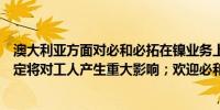 澳大利亚方面对必和必拓在镍业务上的决定感到失望这一决定将对工人产生重大影响；欢迎必和必拓承诺重新安置工人