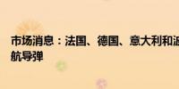 市场消息：法国、德国、意大利和波兰签署协议开发远程巡航导弹