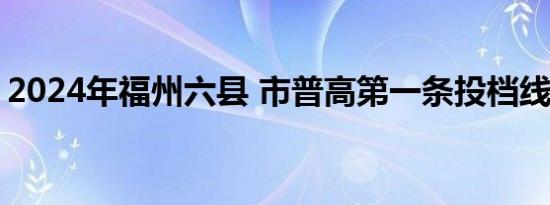 2024年福州六县 市普高第一条投档线是多少