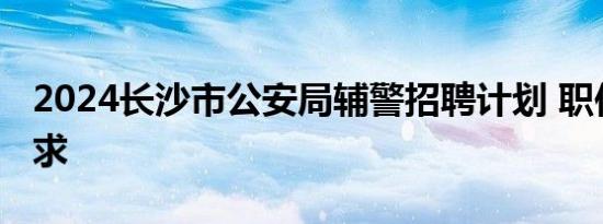 2024长沙市公安局辅警招聘计划 职位表＋要求