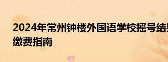 2024年常州钟楼外国语学校摇号结果查询+缴费指南