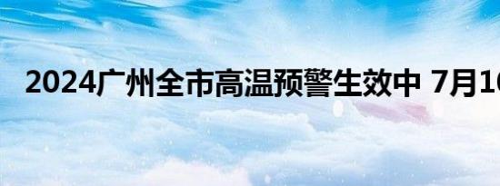 2024广州全市高温预警生效中 7月10日起